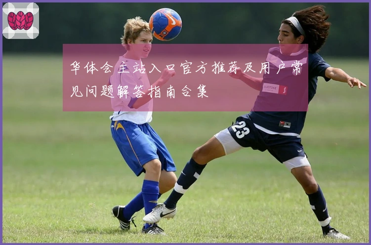 华体会主站入口官方推荐及用户常见问题解答指南合集